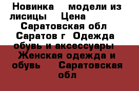 Новинка!!! модели из лисицы. › Цена ­ 11 000 - Саратовская обл., Саратов г. Одежда, обувь и аксессуары » Женская одежда и обувь   . Саратовская обл.